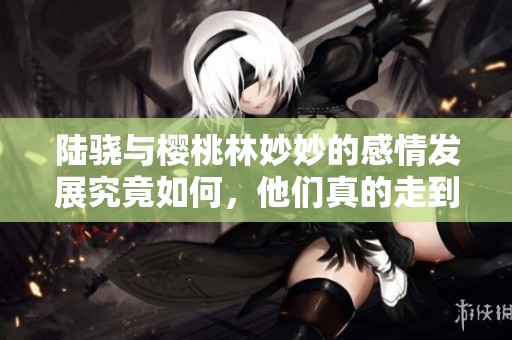陆骁与樱桃林妙妙的感情发展究竟如何，他们真的走到了一起吗