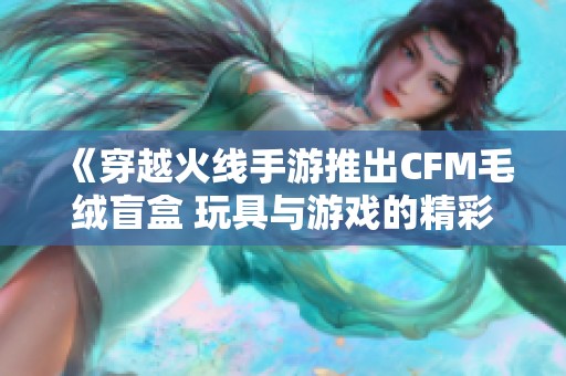 《穿越火线手游推出CFM毛绒盲盒 玩具与游戏的精彩融合》