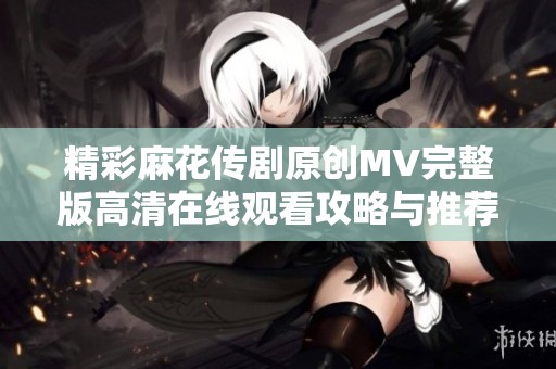 精彩麻花传剧原创MV完整版高清在线观看攻略与推荐