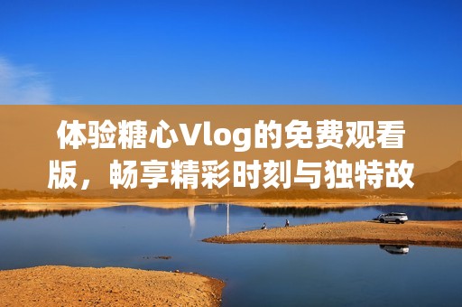 体验糖心Vlog的免费观看版，畅享精彩时刻与独特故事