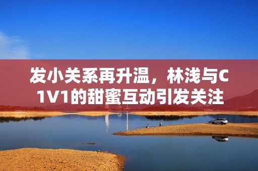 发小关系再升温，林浅与C1V1的甜蜜互动引发关注