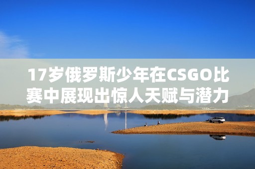 17岁俄罗斯少年在CSGO比赛中展现出惊人天赋与潜力