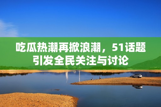 吃瓜热潮再掀浪潮，51话题引发全民关注与讨论