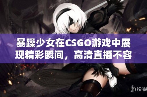 暴躁少女在CSGO游戏中展现精彩瞬间，高清直播不容错过