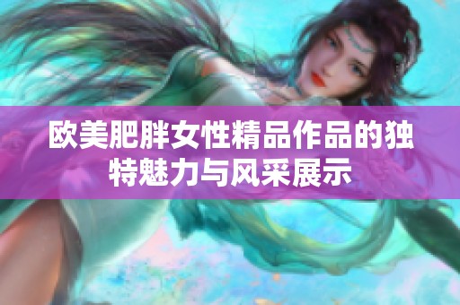 欧美肥胖女性精品作品的独特魅力与风采展示