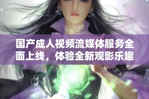 国产成人视频流媒体服务全面上线，体验全新观影乐趣