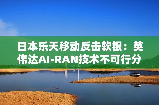 日本乐天移动反击软银：英伟达AI-RAN技术不可行分析