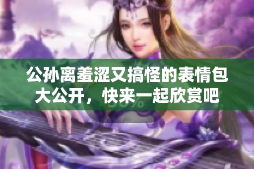 公孙离羞涩又搞怪的表情包大公开，快来一起欣赏吧