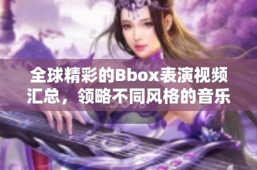 全球精彩的Bbox表演视频汇总，领略不同风格的音乐魅力