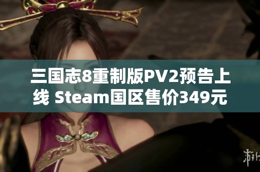 三国志8重制版PV2预告上线 Steam国区售价349元解读