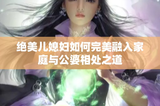 绝美儿媳妇如何完美融入家庭与公婆相处之道