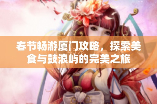 春节畅游厦门攻略，探索美食与鼓浪屿的完美之旅