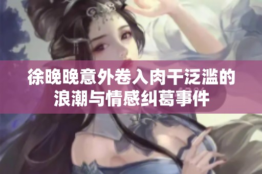 徐晚晚意外卷入肉干泛滥的浪潮与情感纠葛事件
