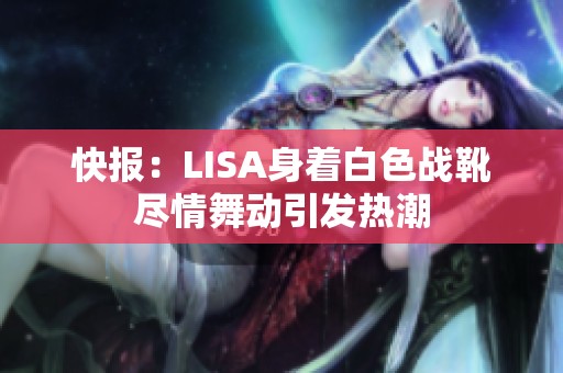 快报：LISA身着白色战靴尽情舞动引发热潮