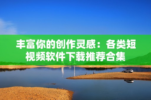 丰富你的创作灵感：各类短视频软件下载推荐合集