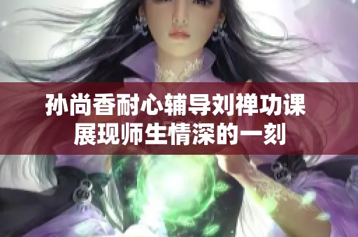 孙尚香耐心辅导刘禅功课 展现师生情深的一刻