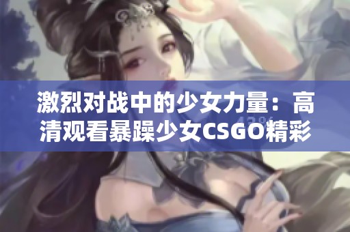 激烈对战中的少女力量：高清观看暴躁少女CSGO精彩瞬间