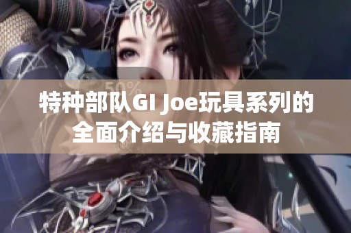 特种部队GI Joe玩具系列的全面介绍与收藏指南