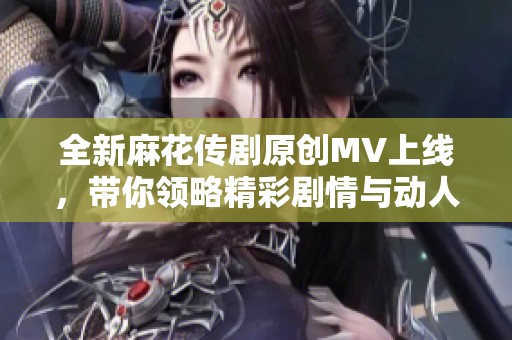 全新麻花传剧原创MV上线，带你领略精彩剧情与动人音乐