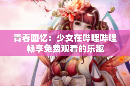 青春回忆：少女在哔哩哔哩畅享免费观看的乐趣