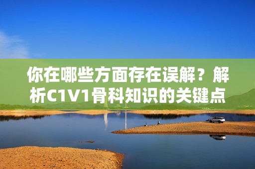 你在哪些方面存在误解？解析C1V1骨科知识的关键点