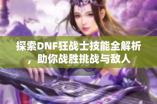 探索DNF狂战士技能全解析，助你战胜挑战与敌人