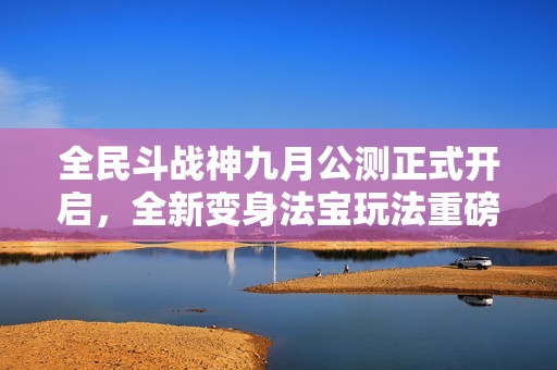 全民斗战神九月公测正式开启，全新变身法宝玩法重磅上线