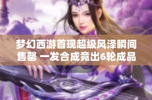 梦幻西游首现超级风泽瞬间售罄 一发合成竟出6轮成品谛听