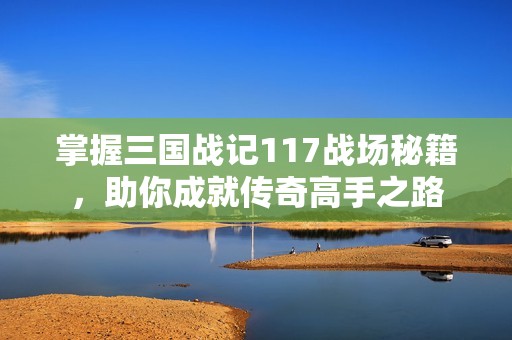 掌握三国战记117战场秘籍，助你成就传奇高手之路