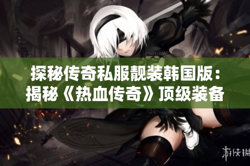 探秘传奇私服靓装韩国版：揭秘《热血传奇》顶级装备的魅力与特色