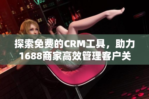 探索免费的CRM工具，助力1688商家高效管理客户关系