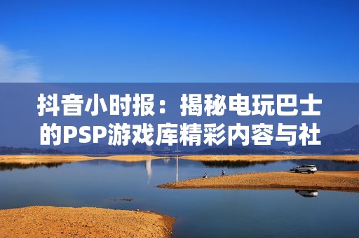 抖音小时报：揭秘电玩巴士的PSP游戏库精彩内容与社会影响