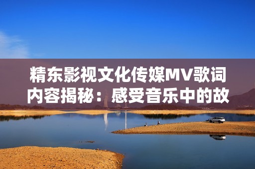 精东影视文化传媒MV歌词内容揭秘：感受音乐中的故事与情感