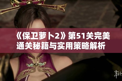《保卫萝卜2》第51关完美通关秘籍与实用策略解析