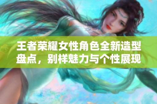 王者荣耀女性角色全新造型盘点，别样魅力与个性展现