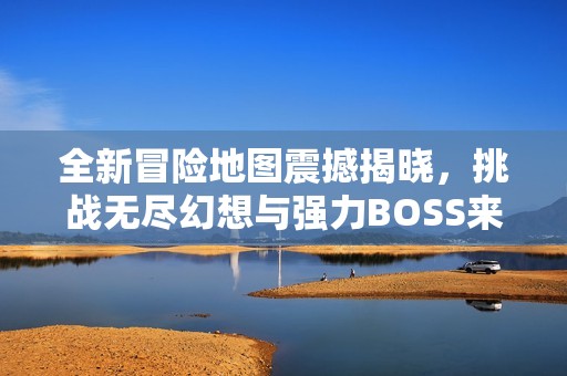 全新冒险地图震撼揭晓，挑战无尽幻想与强力BOSS来袭