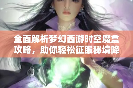 全面解析梦幻西游时空魔盒攻略，助你轻松征服秘境降妖