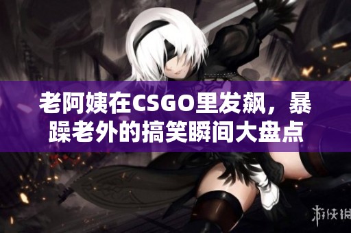 老阿姨在CSGO里发飙，暴躁老外的搞笑瞬间大盘点