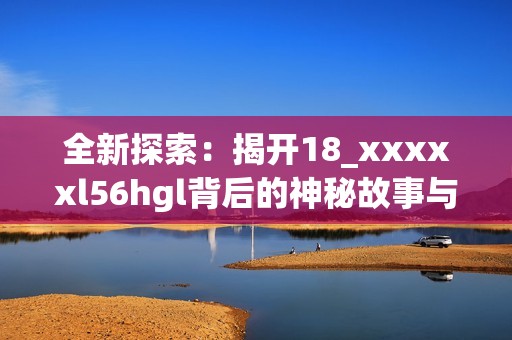 全新探索：揭开18_xxxxxl56hgl背后的神秘故事与意义