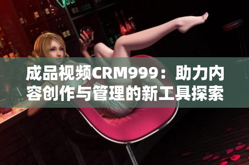 成品视频CRM999：助力内容创作与管理的新工具探索