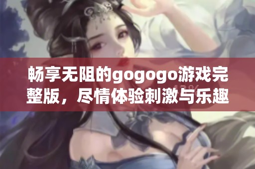 畅享无阻的gogogo游戏完整版，尽情体验刺激与乐趣