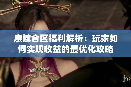 魔域合区福利解析：玩家如何实现收益的最优化攻略