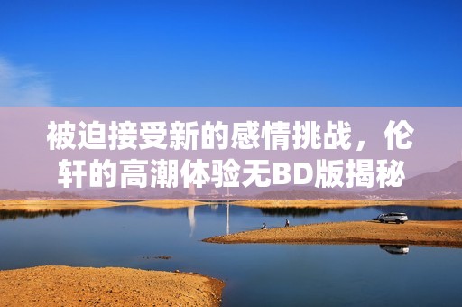 被迫接受新的感情挑战，伦轩的高潮体验无BD版揭秘