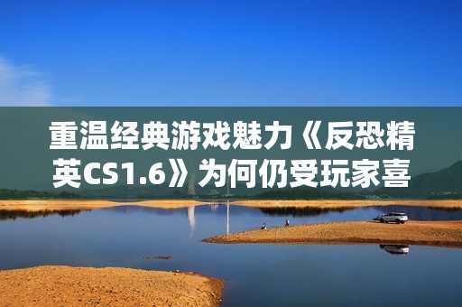 重温经典游戏魅力《反恐精英CS1.6》为何仍受玩家喜爱