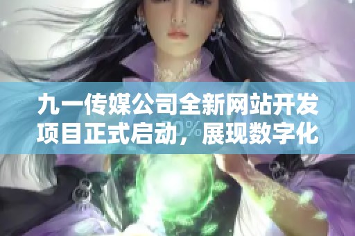 九一传媒公司全新网站开发项目正式启动，展现数字化转型新面貌