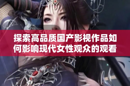 探索高品质国产影视作品如何影响现代女性观众的观看体验