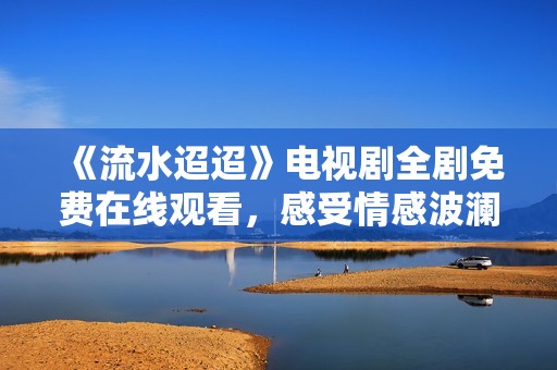 《流水迢迢》电视剧全剧免费在线观看，感受情感波澜起伏的故事