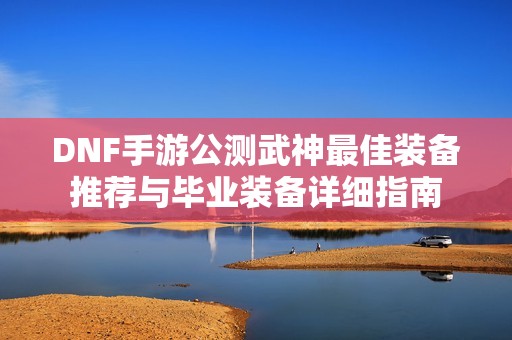 DNF手游公测武神最佳装备推荐与毕业装备详细指南