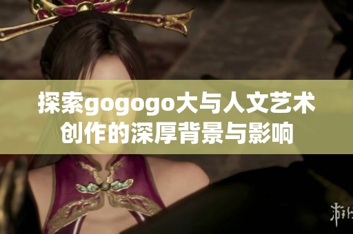 探索gogogo大与人文艺术创作的深厚背景与影响