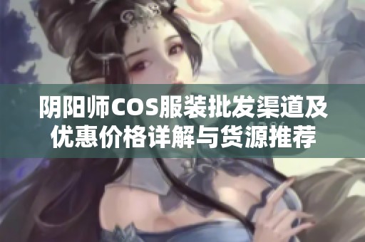 阴阳师COS服装批发渠道及优惠价格详解与货源推荐